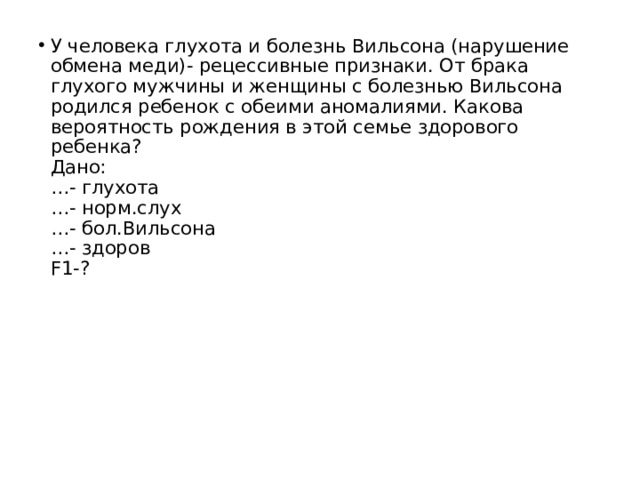 У человека глухота и болезнь Вильсона (нарушение обмена меди)- рецессивные признаки. От брака глухого мужчины и женщины с болезнью Вильсона родился ребенок с обеими аномалиями. Какова вероятность рождения в этой семье здорового ребенка?  Дано:   …- глухота   …- норм.слух   …- бол.Вильсона   …- здоров   F1-?    
