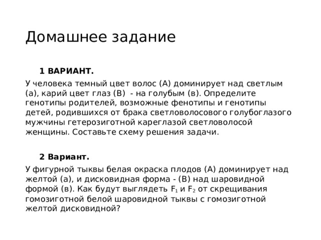 Домашнее задание  1 ВАРИАНТ. У человека темный цвет волос (А) доминирует над светлым (а), карий цвет глаз (В)  - на голубым (в). Определите генотипы родителей, возможные фенотипы и генотипы детей, родившихся от брака светловолосового голубоглазого мужчины гетерозиготной кареглазой светловолосой женщины. Составьте схему решения задачи.  2 Вариант. У фигурной тыквы белая окраска плодов (А) доминирует над желтой (а), и дисковидная форма - (В) над шаровидной формой (в). Как будут выглядеть F 1  и F 2  от скрещивания гомозиготной белой шаровидной тыквы с гомозиготной желтой дисковидной? 