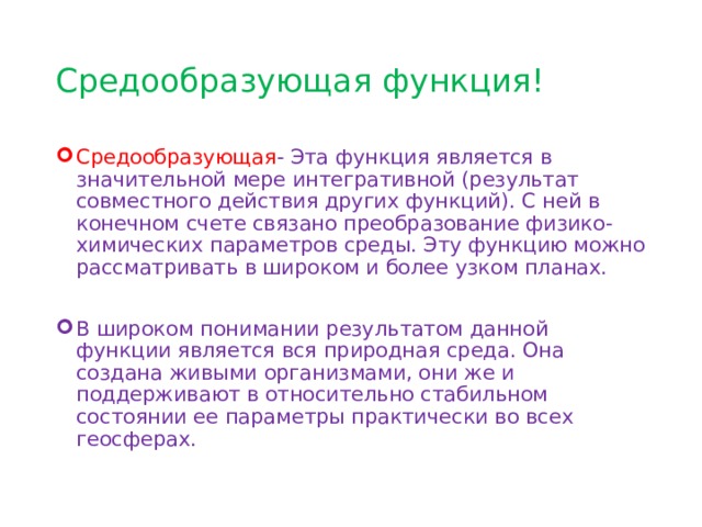 Средообразующая функция! Средообразующая - Эта функция является в значительной мере интегративной (результат совместного действия других функций). С ней в конечном счете связано преобразование физико-химических параметров среды. Эту функцию можно рассматривать в широком и более узком планах. В широком понимании результатом данной функции является вся природная среда. Она создана живыми организмами, они же и поддерживают в относительно стабильном состоянии ее параметры практически во всех геосферах. 