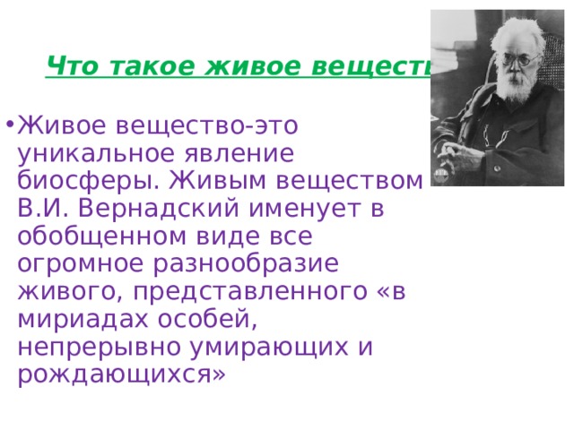 Что такое живое вещество? Живое вещество-это уникальное явление биосферы. Живым веществом В.И. Вернадский именует в обобщенном виде все огромное разнообразие живого, представленного «в мириадах особей, непрерывно умирающих и рождающихся» 