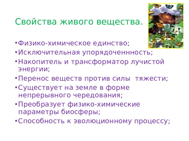 Свойства живого вещества. Физико-химическое единство; Исключительная упорядоченнность; Накопитель и трансформатор лучистой энергии; Перенос веществ против силы тяжести; Существует на земле в форме непрерывного чередования; Преобразует физико-химические параметры биосферы; Способность к эволюционному процессу; 