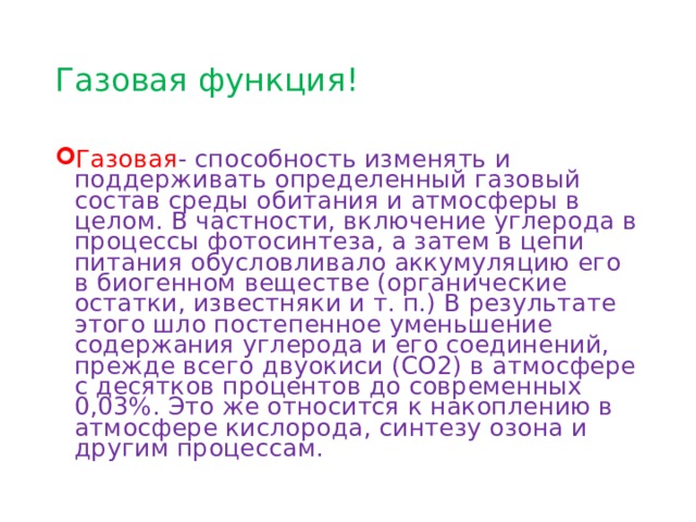 Газовая функция! Газовая - способность изменять и поддерживать определенный газовый состав среды обитания и атмосферы в целом. В частности, включение углерода в процессы фотосинтеза, а затем в цепи питания обусловливало аккумуляцию его в биогенном веществе (органические остатки, известняки и т. п.) В результате этого шло постепенное уменьшение содержания углерода и его соединений, прежде всего двуокиси (СО2) в атмосфере с десятков процентов до современных 0,03%. Это же относится к накоплению в ат­мосфере кислорода, синтезу озона и другим процессам. 
