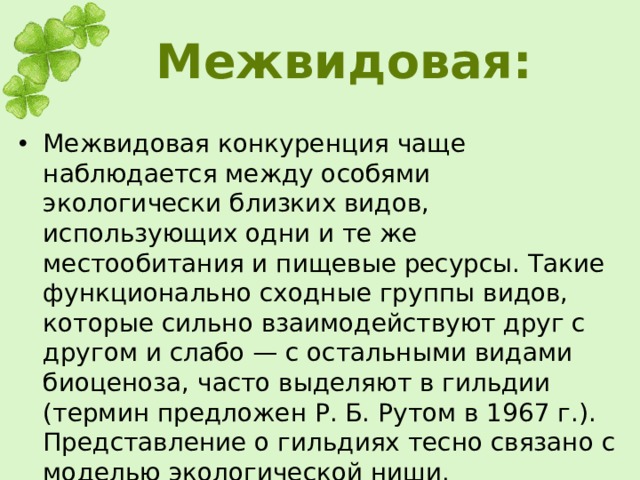Межвидовая: Межвидовая конкуренция чаще наблюдается между особями экологически близких видов, использующих одни и те же местообитания и пищевые ресурсы. Такие функционально сходные группы видов, которые сильно взаимодействуют друг с другом и слабо — с остальными видами биоценоза, часто выделяют в гильдии (термин предложен Р. Б. Рутом в 1967 г.). Представление о гильдиях тесно связано с моделью экологической ниши.  