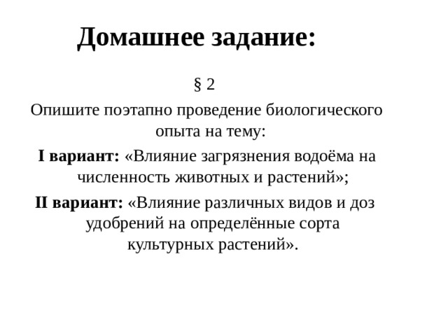 Домашнее задание: § 2  Опишите поэтапно проведение биологического опыта на тему:  I вариант: «Влияние загрязнения водоёма на численность животных и растений»; II вариант: «Влияние различных видов и доз удобрений на определённые сорта культурных растений». 