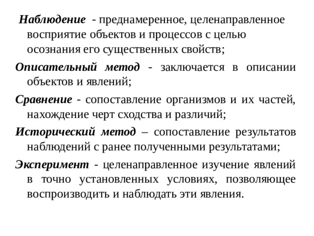  Наблюдение - преднамеренное, целенаправленное восприятие объектов и процессов с целью осознания его существенных свойств; Описательный метод - заключается в описании объектов и явлений; Сравнение - сопоставление организмов и их частей, нахождение черт сходства и различий; Исторический метод – сопоставление результатов наблюдений с ранее полученными результатами; Эксперимент - целенаправленное изучение явлений в точно установленных условиях, позволяющее воспроизводить и наблюдать эти явления. 