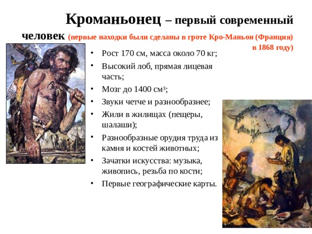 Кроманьонец  – первый современный человек (первые находки были сделаны в гроте Кро-Маньон (Франция) в 1868 году) Рост 170 см, масса около 70 кг; Высокий лоб, прямая лицевая часть; Мозг до 1400 см 3 ; Звуки четче и разнообразнее; Жили в жилищах (пещеры, шалаши); Разнообразные орудия труда из камня и костей животных; Зачатки искусства: музыка, живопись, резьба по кости; Первые географические карты.  