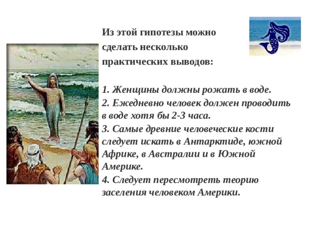 Из этой гипотезы можно сделать несколько практических выводов:  Женщины должны рожать в воде.  Ежедневно человек должен проводить в воде хотя бы 2-3 часа.  Самые древние человеческие кости следует искать в Антарктиде, южной Африке, в Австралии и в Южной Америке.  Следует пересмотреть теорию заселения человеком Америки. 