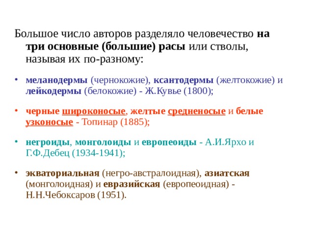 Большое число авторов разделяло человечество на три основные (большие) расы или стволы, называя их по-разному: меланодермы (чернокожие), ксантодермы (желтокожие) и лейкодермы (белокожие) - Ж.Кувье (1800); черные широконосые , желтые средненосые и белые узконосые - Топинар (1885); негроиды , монголоиды и европеоиды - А.И.Ярхо и Г.Ф.Дебец (1934-1941); экваториальная (негро-австралоидная), азиатская (монголоидная) и евразийская (европеоидная) - Н.Н.Чебоксаров (1951). 
