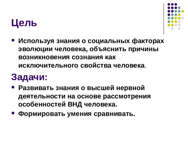 Цель Используя знания о социальных факторах эволюции человека, объяснить причины возникновения сознания как исключительного свойства человека . Задачи: Развивать знания о высшей нервной деятельности на основе рассмотрения особенностей ВНД человека. Формировать умения сравнивать. 