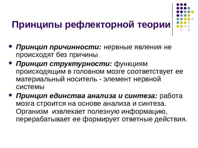 Принципы рефлекторной теории Принцип причинности: нервные явления не происходят без причины Принцип структурности: функциям происходящим в головном мозге соответствует ее материальный носитель - элемент нервной системы Принцип единства анализа и синтеза: работа мозга строится на основе анализа и синтеза. Организм извлекает полезную информацию, перерабатывает ее формирует ответные действия. 