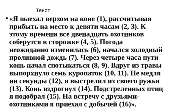 Текст «Я выехал верхом на коне (1), рассчитывая прибыть на место к девяти часам (2, 3). К этому времени все двенадцать охотников соберутся в сторожке (4, 5). Погода неожиданно изменилась (6), начался холодный проливной дождь (7). Через четыре часа пути конь начал спотыкаться (8, 9). Вдруг из травы выпорхнуло семь куропаток (10, 11). Не медля ни секунды (12), я выстрелил из своего ружья (13). Конь вздрогнул (14). Подстреленных птиц я подобрал (15). На встречу с друзьями-охотниками я приехал с добычей (16)». 