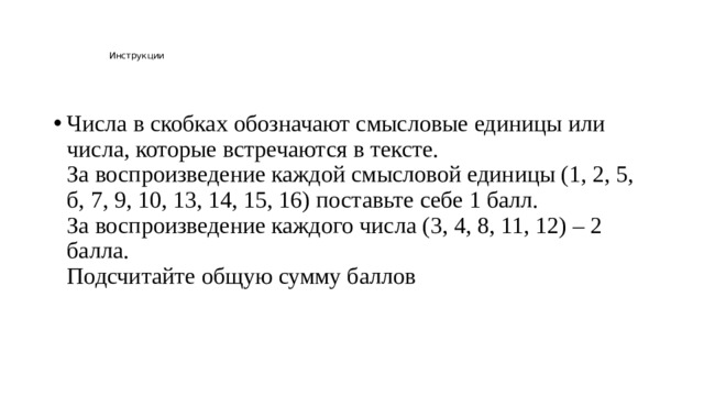 Инструкции    Числа в скобках обозначают смысловые единицы или числа, которые встречаются в тексте.  За воспроизведение каждой смысловой единицы (1, 2, 5, б, 7, 9, 10, 13, 14, 15, 16) поставьте себе 1 балл.  За воспроизведение каждого числа (3, 4, 8, 11, 12) – 2 балла.  Подсчитайте общую сумму баллов 