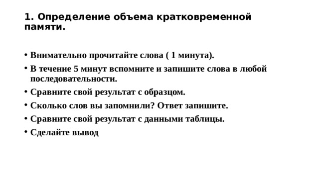 1. Определение объема кратковременной памяти.   Внимательно прочитайте слова ( 1 минута). В течение 5 минут вспомните и запишите слова в любой последовательности. Сравните свой результат с образцом. Сколько слов вы запомнили? Ответ запишите. Сравните свой результат с данными таблицы. Сделайте вывод 