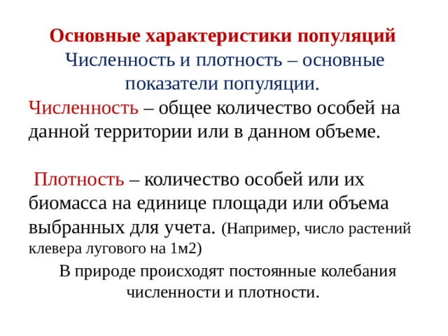 Основные характеристики популяций Численность и плотность – основные показатели популяции. Численность – общее количество особей на данной территории или в данном объеме.  Плотность – количество особей или их биомасса на единице площади или объема выбранных для учета. (Например, число растений клевера лугового на 1м2)  В природе происходят постоянные колебания численности и плотности. 