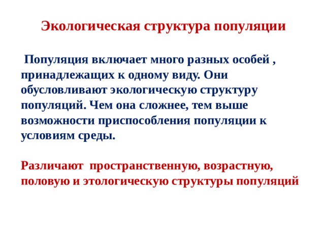 Экологическая структура популяции   Популяция включает много разных особей , принадлежащих к одному виду. Они обусловливают экологическую структуру популяций. Чем она сложнее, тем выше возможности приспособления популяции к условиям среды.  Различают пространственную, возрастную, половую и этологическую структуры популяций 