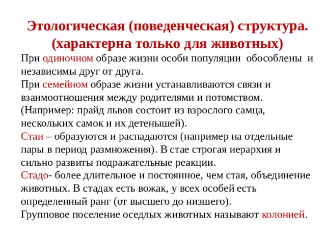 Этологическая (поведенческая) структура. (характерна только для животных) При одиночном образе жизни особи популяции обособлены и независимы друг от друга. При семейном образе жизни устанавливаются связи и взаимоотношения между родителями и потомством. (Например: прайд львов состоит из взрослого самца, нескольких самок и их детенышей). Стаи – образуются и распадаются (например на отдельные пары в период размножения). В стае строгая иерархия и сильно развиты подражательные реакции. Стадо - более длительное и постоянное, чем стая, объединение животных. В стадах есть вожак, у всех особей есть определенный ранг (от высшего до низшего). Групповое поселение оседлых животных называют колонией . 