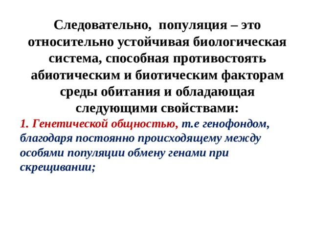 Следовательно, популяция – это относительно устойчивая биологическая система, способная противостоять абиотическим и биотическим факторам среды обитания и обладающая следующими свойствами: 1. Генетической общностью,  т.е генофондом, благодаря постоянно происходящему между особями популяции обмену генами при скрещивании; 