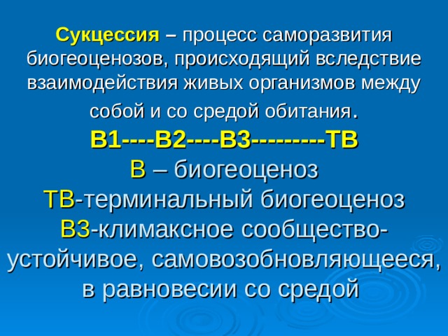 Сукцессия – процесс саморазвития биогеоценозов, происходящий вследствие взаимодействия живых организмов между собой и со средой  обитания .  В1----В2----В3---------ТВ  В – биогеоценоз  ТВ -терминальный биогеоценоз  В3 -климаксное сообщество-устойчивое, самовозобновляющееся, в равновесии со средой 