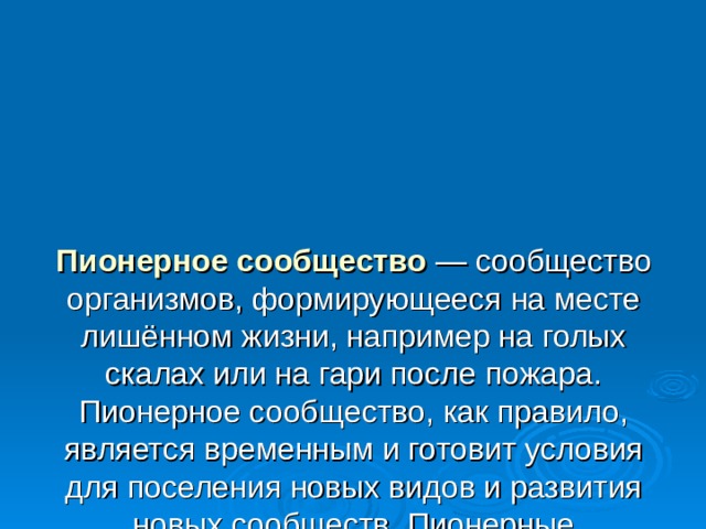 Пионерное сообщество   — сообщество организмов, формирующееся на месте лишённом жизни, например на голых скалах или на гари после пожара. Пионерное сообщество, как правило, является временным и готовит условия для поселения новых видов и развития новых сообществ. Пионерные сообщества представлены видами-первопроходцами. Так на голых скалах сначала поселяются лишайники и мхи, а на месте выгоревшего леса изначально поселяются травы. 