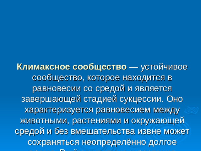 Климаксное сообщество  — устойчивое сообщество, которое находится в равновесии со средой и является завершающей стадией сукцессии. Оно характеризуется равновесием между животными, растениями и окружающей средой и без вмешательства извне может сохраняться неопределённо долгое время. В нём животные и растения максимально взаимосвязаны и взаимозависимы. 