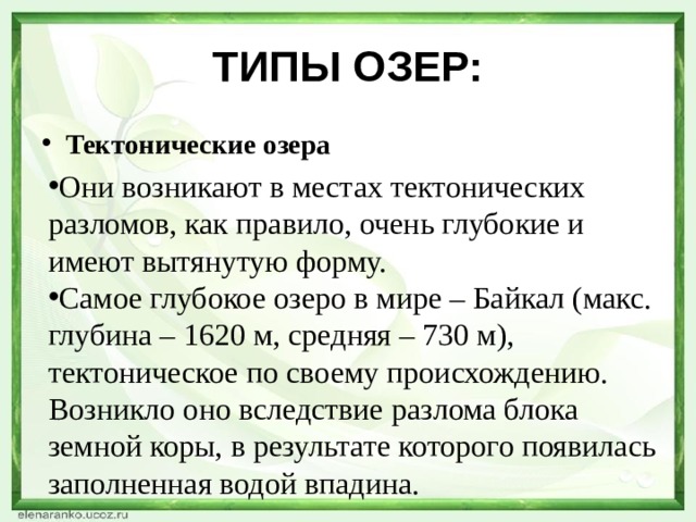 ТИПЫ ОЗЕР: Тектонические озера Они возникают в местах тектонических разломов, как правило, очень глубокие и имеют вытянутую форму. Самое глубокое озеро в мире – Байкал (макс. глубина – 1620 м, средняя – 730 м), тектоническое по своему происхождению. Возникло оно вследствие разлома блока земной коры, в результате которого появилась заполненная водой впадина. 