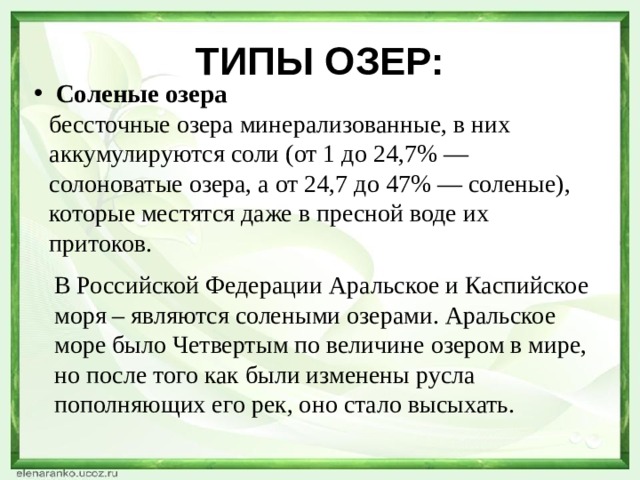 ТИПЫ ОЗЕР: Соленые озера бессточные озера минерализованные, в них аккумулируются соли (от 1 до 24,7% — солоноватые озера, а от 24,7 до 47% — соленые), которые местятся даже в пресной воде их притоков. В Российской Федерации Аральское и Каспийское моря – являются солеными озерами. Аральское море было Четвертым по величине озером в мире, но после того как были изменены русла пополняющих его рек, оно стало высыхать. 