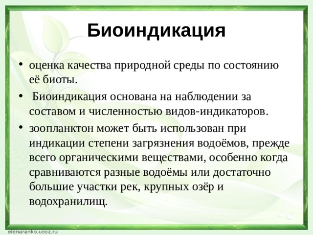 Биоиндикация оценка качества природной среды по состоянию её биоты.  Биоиндикация основана на наблюдении за составом и численностью видов-индикаторов. зоопланктон может быть использован при индикации степени загрязнения водоёмов, прежде всего органическими веществами, особенно когда сравниваются разные водоёмы или достаточно большие участки рек, крупных озёр и водохранилищ. 