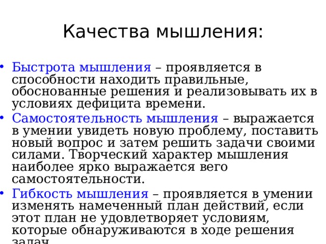 Качества мышления: Быстрота мышления – проявляется в способности находить правильные, обоснованные решения и реализовывать их в условиях дефицита времени. Самостоятельность мышления – выражается в умении увидеть новую проблему, поставить новый вопрос и затем решить задачи своими силами. Творческий характер мышления наиболее ярко выражается вего самостоятельности. Гибкость мышления – проявляется в умении изменять намеченный план действий, если этот план не удовлетворяет условиям, которые обнаруживаются в ходе решения задач. 