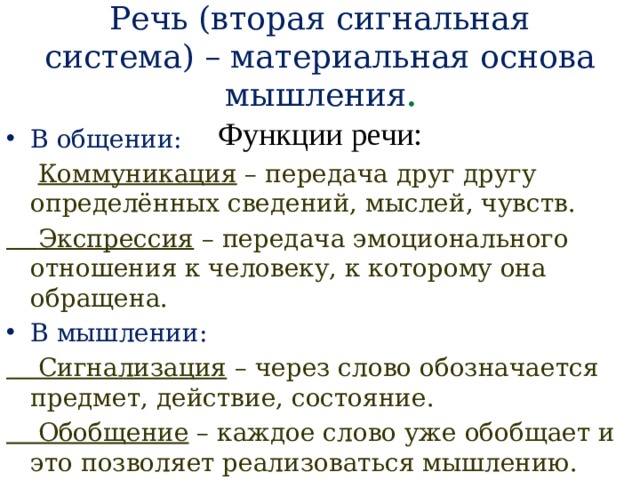  Речь (вторая сигнальная система) – материальная основа мышления .  Функции речи: В общении:  Коммуникация – передача друг другу определённых сведений, мыслей, чувств.  Экспрессия – передача эмоционального отношения к человеку, к которому она обращена. В мышлении:  Сигнализация – через слово обозначается предмет, действие, состояние.  Обобщение – каждое слово уже обобщает и это позволяет реализоваться мышлению. 