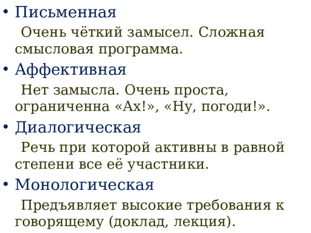 Письменная  Очень чёткий замысел. Сложная смысловая программа. Аффективная  Нет замысла. Очень проста, ограниченна «Ах!», «Ну, погоди!». Диалогическая  Речь при которой активны в равной степени все её участники. Монологическая  Предъявляет высокие требования к говорящему (доклад, лекция). 
