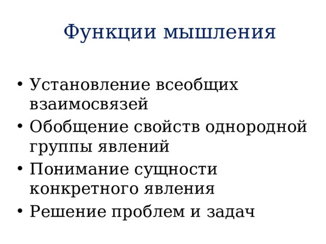 Функции мышления  Установление всеобщих взаимосвязей Обобщение свойств однородной группы явлений Понимание сущности конкретного явления Решение проблем и задач   Понимание –это не только раскрытие существенного в предметах и явлениях, но и постижение смысла и значения чего-либо. При этом, чем больше связей человек обнаруживает между прежним и новым опытом, тем сильнее ощущение, что это новое ему понятно. Проблемная ситуация является побудителем, как бы запуском мышления. Анализ проблемной ситуации порождает вопросы, на которые необходимо ответить. Проблемная ситуация - это конфликт между тем, что дано субъекту и тем, что он должен достигнуть.  