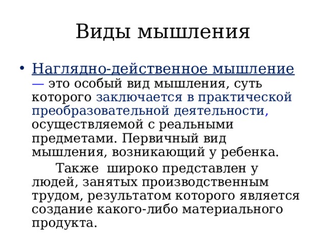 Виды мышления Наглядно-действенное мышление  —  это особый вид мышления, суть которого заключается в практической преобразовательной деятельности , осуществляемой с реальными предметами. Первичный вид мышления, возникающий у ребенка.  Также широко представлен у людей, занятых производственным трудом, результатом которого является создание какого-либо материального продукта. 
