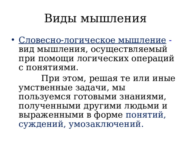 Виды мышления Словесно-логическое мышление  - вид мышления, осуществляемый при помощи логических операций с понятиями.  При этом, решая те или иные умственные задачи, мы пользуемся готовыми знаниями, полученными другими людьми и выраженными в форме понятий, суждений, умозаключений. 