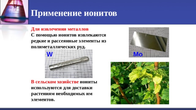 Применение ионитов Для извлечения металлов С помощью ионитов извлекаются редкие и рассеянные элементы из полиметаллических руд.      В сельском хозяйстве иониты используются для доставки растениям необходимых им элементов. Mo W 
