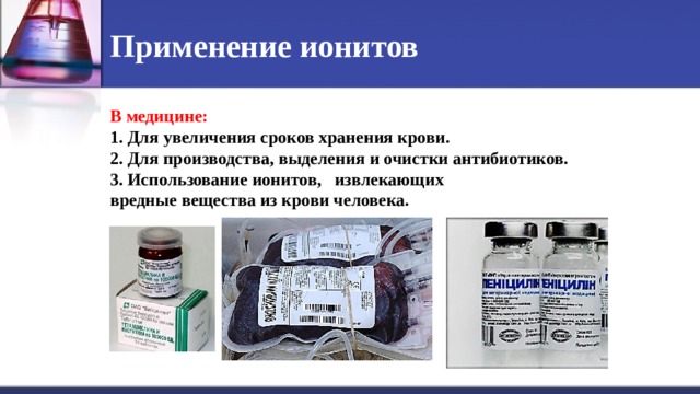 Применение ионитов В медицине: 1. Для увеличения сроков хранения крови. 2. Для производства, выделения и очистки антибиотиков. 3. Использование ионитов, извлекающих вредные вещества из крови человека.  