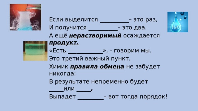 Если выделится __________ – это раз, И получится __________ – это два. А ещё нерастворимый осаждается продукт. «Есть ____________ », - говорим мы. Это третий важный пункт. Химик правила обмена не забудет никогда: В результате непременно будет _____ или _____, Выпадет _________ – вот тогда порядок! 