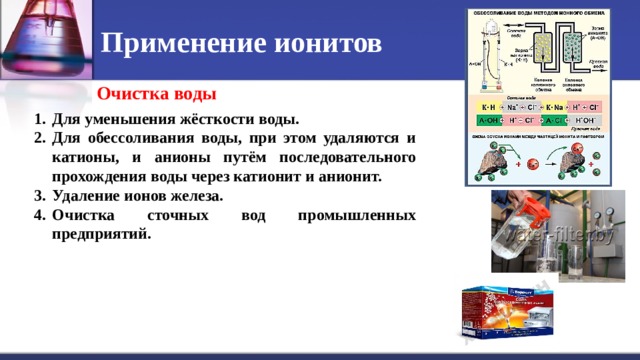Применение ионитов Очистка воды Для уменьшения жёсткости воды. Для обессоливания воды, при этом удаляются и катионы, и анионы путём последовательного прохождения воды через катионит и анионит. Удаление ионов железа. Очистка сточных вод промышленных предприятий. 