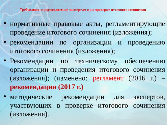 Требования, предъявляемые экспертам при проверке итогового сочинения нормативные правовые акты, регламентирующие проведение итогового сочинения (изложения); рекомендации по организации и проведению итогового сочинения (изложения); Рекомендации по техническому обеспечению организации и проведения итогового сочинения (изложения); (изменено: регламент (2016 г.) – рекомендации (2017 г.) методические рекомендации для экспертов, участвующих в проверке итогового сочинения (изложения).  