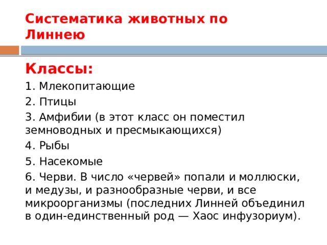 Систематика животных по  Линнею Классы: 1. Млекопитающие 2. Птицы 3. Амфибии (в этот класс он поместил земноводных и пресмыкающихся) 4. Рыбы 5. Насекомые 6. Черви. В число «червей» попали и моллюски, и медузы, и разнообразные черви, и все микроорганизмы (последних Линней объединил в один-единственный род — Хаос инфузориум). 