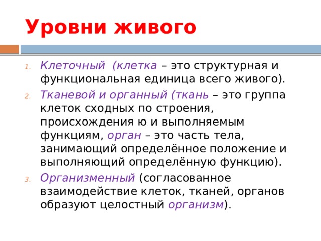 Уровни живого Клеточный (клетка – это структурная и функциональная единица всего живого). Тканевой и органный (ткань – это группа клеток сходных по строения, происхождения ю и выполняемым функциям, орган – это часть тела, занимающий определённое положение и выполняющий определённую функцию). Организменный (согласованное взаимодействие клеток, тканей, органов образуют целостный организм ). 