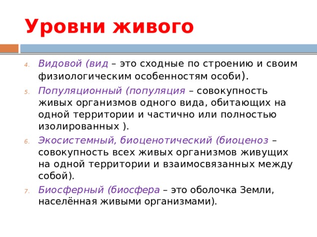 Уровни живого Видовой (вид – это сходные по строению и своим физиологическим особенностям особи ). Популяционный (популяция – совокупность живых организмов одного вида, обитающих на одной территории и частично или полностью изолированных ). Экосистемный, биоценотический (биоценоз – совокупность всех живых организмов живущих на одной территории и взаимосвязанных между собой). Биосферный (биосфера – это оболочка Земли, населённая живыми организмами). 