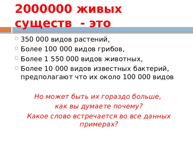 2000000 живых существ - это 350 000 видов растений, Более 100 000 видов грибов, Более 1 550 000 видов животных, Более 10 000 видов известных бактерий, предполагают что их около 100 000 видов Но может быть их гораздо больше, как вы думаете почему? Какое слово встречается во все данных примерах? 