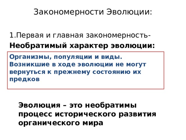 Закономерности Эволюции:   1.Первая и главная закономерность- Необратимый характер эволюции:    Организмы, популяции и виды. Возникшие в ходе эволюции не могут вернуться к прежнему состоянию их предков Эволюция – это необратимы процесс исторического развития органического мира 