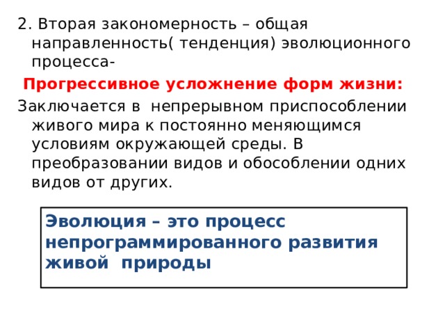 2. Вторая закономерность – общая направленность( тенденция) эволюционного процесса-  Прогрессивное усложнение форм жизни: Заключается в непрерывном приспособлении живого мира к постоянно меняющимся условиям окружающей среды. В преобразовании видов и обособлении одних видов от других. Эволюция – это процесс непрограммированного развития живой природы 