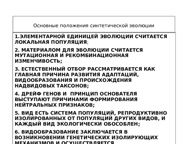 Основные положения синтетической эволюции 1.ЭЛЕМЕНТАРНОЙ ЕДИНИЦЕЙ ЭВОЛЮЦИИ СЧИТАЕТСЯ ЛОКАЛЬНАЯ ПОПУЛЯЦИЯ ; 2. МАТЕРИАЛОМ ДЛЯ ЭВОЛЮЦИИ СЧИТАЕТСЯ МУТАЦИОННАЯ И РЕКОМБИНАЦИОННАЯ ИЗМЕНЧИВОСТЬ; 3. ЕСТЕСТВЕННЫЙ ОТБОР РАССМАТРИВАЕТСЯ КАК ГЛАВНАЯ ПРИЧИНА РАЗВИТИЯ АДАПТАЦИЙ, ВИДООБРАЗОВАНИЯ И ПРОИСХОЖДЕНИЯ НАДВИДОВЫХ ТАКСОНОВ; 4. ДРЕЙФ ГЕНОВ И ПРИНЦИП ОСНОВАТЕЛЯ ВЫСТУПАЮТ ПРИЧИНАМИ ФОРМИРОВАНИЯ НЕЙТРАЛЬНЫХ ПРИЗНАКОВ; 5. ВИД ЕСТЬ СИСТЕМА ПОПУЛЯЦИЙ, РЕПРОДУКТИВНО ИЗОЛИРОВАННЫХ ОТ ПОПУЛЯЦИЙ ДРУГИХ ВИДОВ, И КАЖДЫЙ ВИД ЭКОЛОГИЧЕСКИ ОБОСОБЛЕН; 6. ВИДООБРАЗОВАНИЕ ЗАКЛЮЧАЕТСЯ В ВОЗНИКНОВЕНИИ ГЕНЕТИЧЕСКИХ ИЗОЛИРУЮЩИХ МЕХАНИЗМОВ И ОСУЩЕСТВЛЯЕТСЯ ПРЕИМУЩЕСТВЕННО В УСЛОВИЯХ ГЕОГРАФИЧЕСКОЙ ИЗОЛЯЦИИ. 