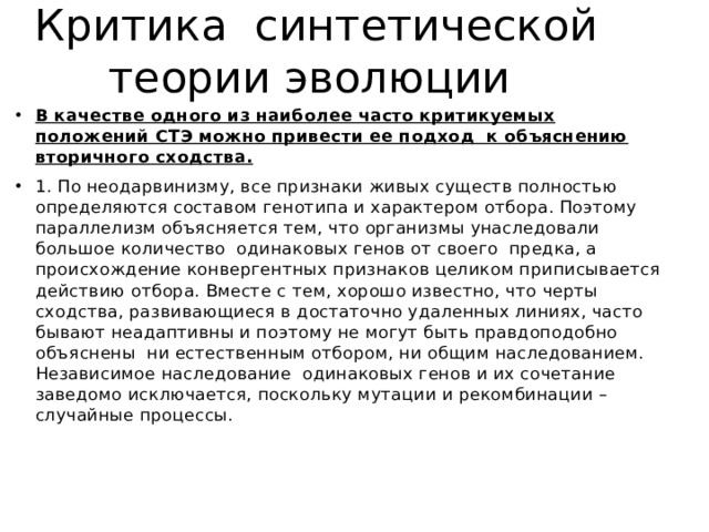 Критика синтетической теории эволюции В качестве одного из наиболее часто критикуемых положений СТЭ можно привести ее подход к объяснению вторичного сходства. 1. По неодарвинизму, все признаки живых существ полностью определяются составом генотипа и характером отбора. Поэтому параллелизм объясняется тем, что организмы унаследовали большое количество одинаковых генов от своего предка, а происхождение конвергентных признаков целиком приписывается действию отбора. Вместе с тем, хорошо известно, что черты сходства, развивающиеся в достаточно удаленных линиях, часто бывают неадаптивны и поэтому не могут быть правдоподобно объяснены ни естественным отбором, ни общим наследованием. Независимое наследование одинаковых генов и их сочетание заведомо исключается, поскольку мутации и рекомбинации – случайные процессы. 