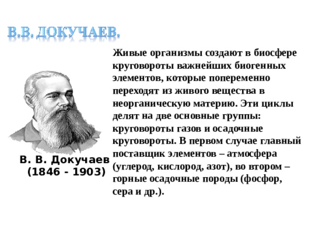 Живые организмы создают в биосфере круговороты важнейших биогенных элементов, которые попеременно переходят из живого вещества в неорганическую материю. Эти циклы делят на две основные группы: круговороты газов и осадочные круговороты. В первом случае главный поставщик элементов – атмосфера (углерод, кислород, азот), во втором – горные осадочные породы (фосфор, сера и др.). В. В. Докучаев  (1846 - 1903)    