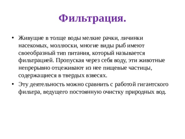 Фильтрация. Живущие в толще воды мелкие рачки, личинки насекомых, моллюски, многие виды рыб имеют своеобразный тип питания, который называется фильтрацией. Пропуская через себя воду, эти животные непрерывно отцеживают из нее пищевые частицы, содержащиеся в твердых взвесях. Эту деятельность можно сравнить с работой  гигантского фильтра, ведущего постоянную очистку природных вод. 