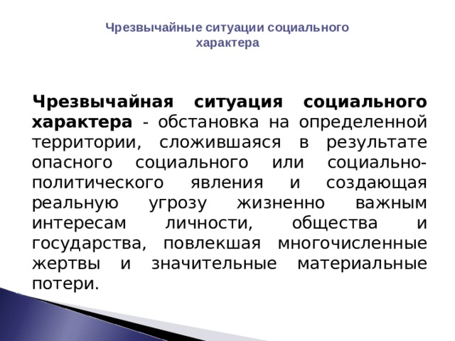 Чрезвычайные ситуации социального характера Чрезвычайная ситуация социального характера - обстановка на определенной территории, сложившаяся в результате опасного социального или социально-политического явления и создающая реальную угрозу жизненно важным интересам личности, общества и государства, повлекшая многочисленные жертвы и значительные материальные потери. 