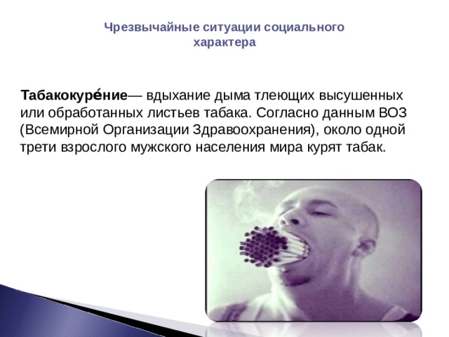Чрезвычайные ситуации социального характера  Табакокуре́ние — вдыхание дыма тлеющих высушенных или обработанных листьев табака. Согласно данным ВОЗ (Всемирной Организации Здравоохранения), около одной трети взрослого мужского населения мира курят табак. 
